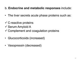 b. Endocrine and metabolic responses include:
• The liver secrets acute phase proteins such as:
 C-reactive proteins
 Serum Amyloid A
 Complement and coagulation proteins
• Glucocorticoids (increased)
• Vasopressin (decreased)
37
 
