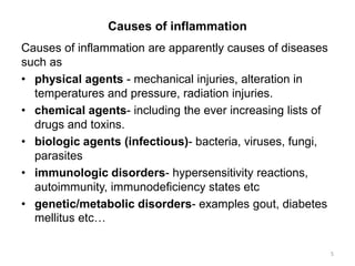 Causes of inflammation
Causes of inflammation are apparently causes of diseases
such as
• physical agents - mechanical injuries, alteration in
temperatures and pressure, radiation injuries.
• chemical agents- including the ever increasing lists of
drugs and toxins.
• biologic agents (infectious)- bacteria, viruses, fungi,
parasites
• immunologic disorders- hypersensitivity reactions,
autoimmunity, immunodeficiency states etc
• genetic/metabolic disorders- examples gout, diabetes
mellitus etc…
5
 