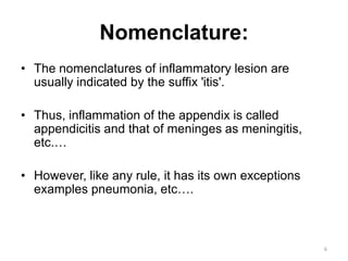 Nomenclature:
• The nomenclatures of inflammatory lesion are
usually indicated by the suffix 'itis'.
• Thus, inflammation of the appendix is called
appendicitis and that of meninges as meningitis,
etc.…
• However, like any rule, it has its own exceptions
examples pneumonia, etc….
6
 