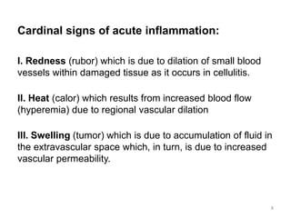 Cardinal signs of acute inflammation:
I. Redness (rubor) which is due to dilation of small blood
vessels within damaged tissue as it occurs in cellulitis.
II. Heat (calor) which results from increased blood flow
(hyperemia) due to regional vascular dilation
III. Swelling (tumor) which is due to accumulation of fluid in
the extravascular space which, in turn, is due to increased
vascular permeability.
8
 