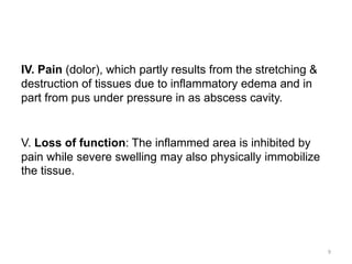 IV. Pain (dolor), which partly results from the stretching &
destruction of tissues due to inflammatory edema and in
part from pus under pressure in as abscess cavity.
V. Loss of function: The inflammed area is inhibited by
pain while severe swelling may also physically immobilize
the tissue.
9
 
