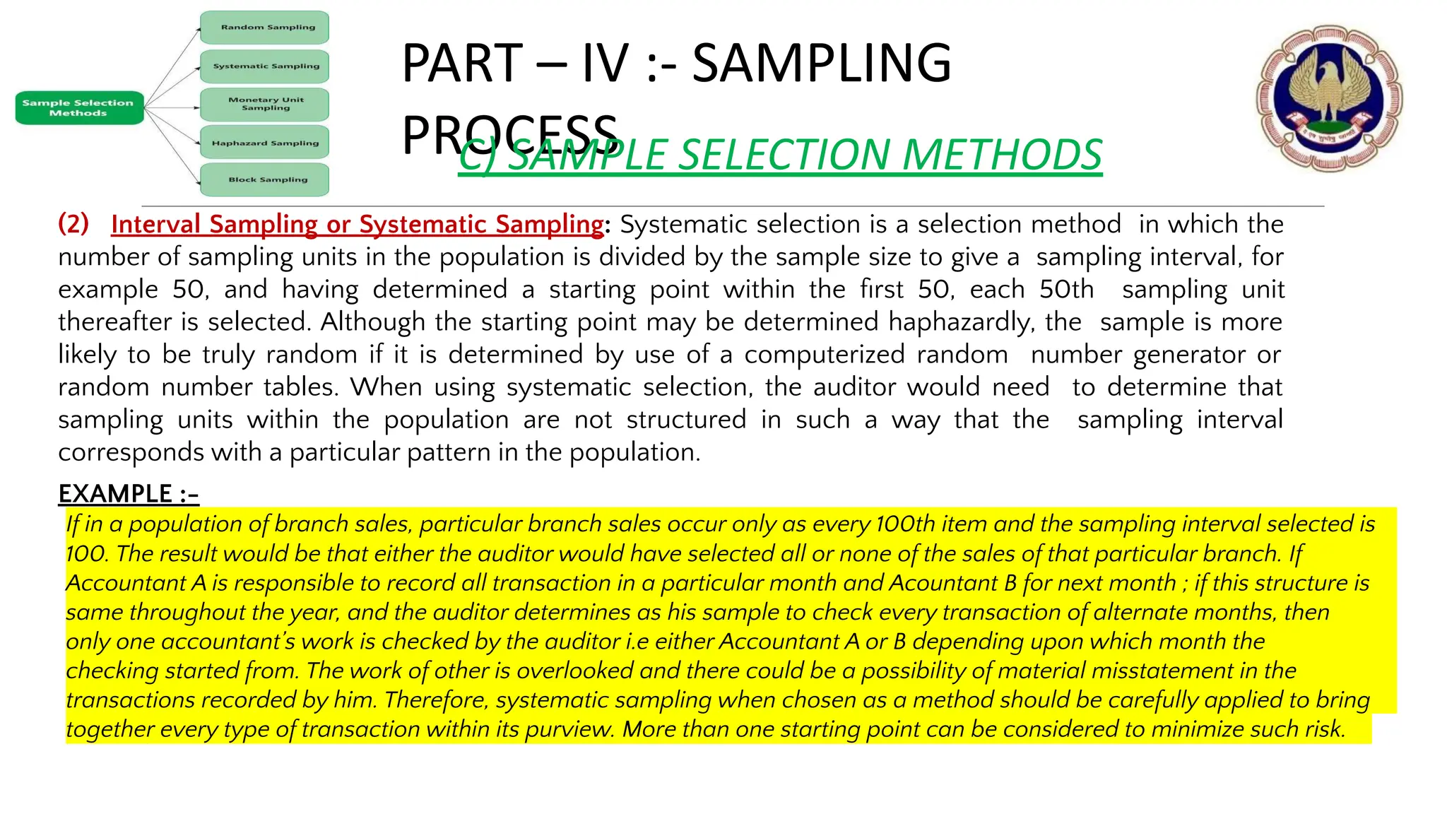 PART – IV :- SAMPLING
PROCESS
C) SAMPLE SELECTION METHODS
(2) Interval Sampling or Systematic Sampling: Systematic selection is a selection method in which the
number of sampling units in the population is divided by the sample size to give a sampling interval, for
example 50, and having determined a starting point within the ﬁrst 50, each 50th sampling unit
thereafter is selected. Although the starting point may be determined haphazardly, the sample is more
likely to be truly random if it is determined by use of a computerized random number generator or
random number tables. When using systematic selection, the auditor would need to determine that
sampling units within the population are not structured in such a way that the sampling interval
corresponds with a particular pattern in the population.
EXAMPLE :-
© THE INSTITUTE OF CHARTERED ACCOUNTANTS OF INDIA 12
If in a population of branch sales, particular branch sales occur only as every 100th item and the sampling interval selected is
100. The result would be that either the auditor would have selected all or none of the sales of that particular branch. If
Accountant A is responsible to record all transaction in a particular month and Acountant B for next month ; if this structure is
same throughout the year, and the auditor determines as his sample to check every transaction of alternate months, then
only one accountant’s work is checked by the auditor i.e either Accountant A or B depending upon which month the
checking started from. The work of other is overlooked and there could be a possibility of material misstatement in the
transactions recorded by him. Therefore, systematic sampling when chosen as a method should be carefully applied to bring
together every type of transaction within its purview. More than one starting point can be considered to minimize such risk.
 