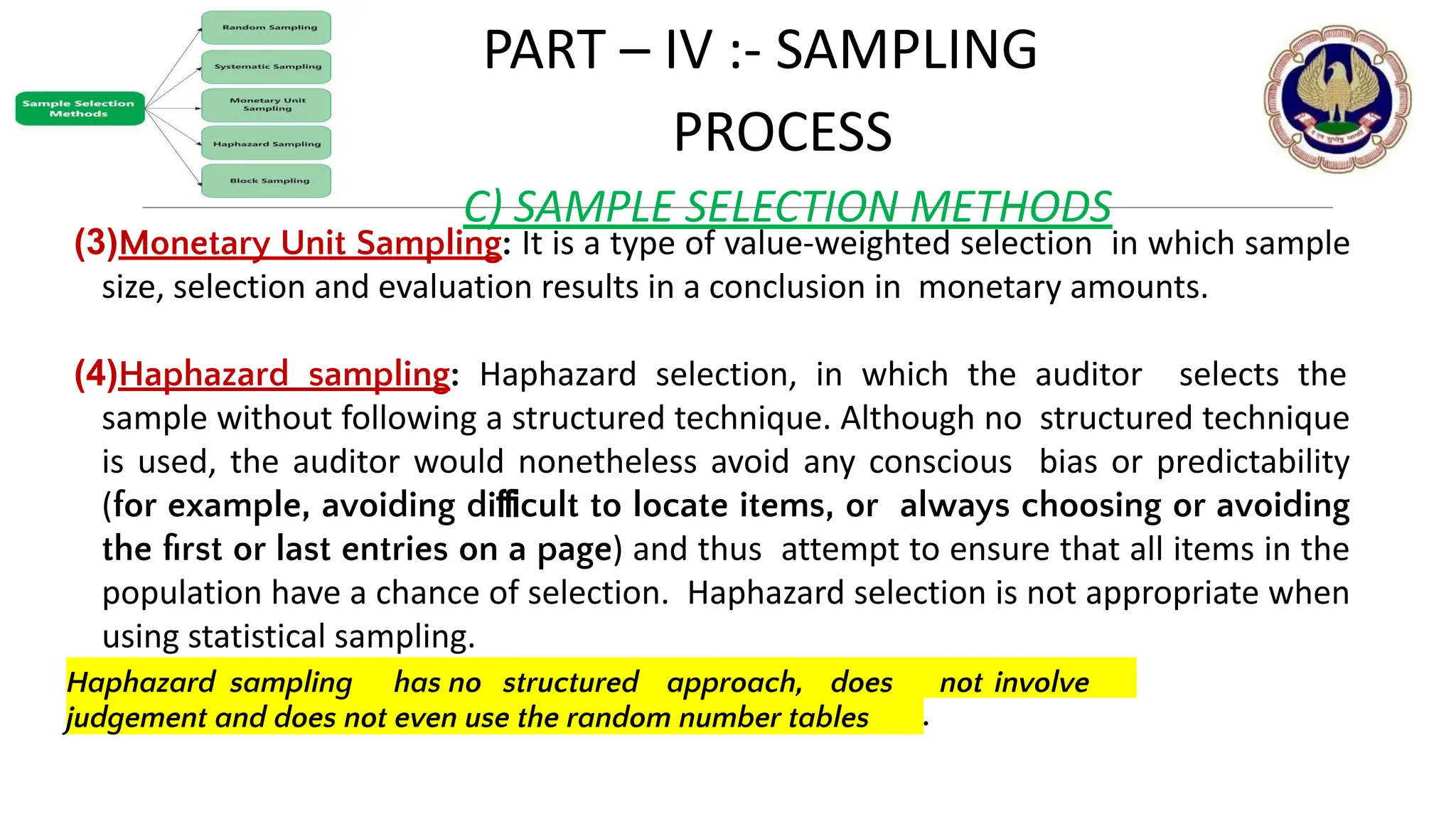 PART – IV :- SAMPLING
PROCESS
C) SAMPLE SELECTION METHODS
(3)Monetary Unit Sampling: It is a type of value-weighted selection in which sample
size, selection and evaluation results in a conclusion in monetary amounts.
(4)Haphazard sampling: Haphazard selection, in which the auditor selects the
sample without following a structured technique. Although no structured technique
is used, the auditor would nonetheless avoid any conscious bias or predictability
(for example, avoiding diﬃcult to locate items, or always choosing or avoiding
the ﬁrst or last entries on a page) and thus attempt to ensure that all items in the
population have a chance of selection. Haphazard selection is not appropriate when
using statistical sampling.
judgement and does not even use the random number tables .
© THE INSTITUTE OF CHARTERED ACCOUNTANTS OF INDIA 13
Haphazard sampling has no structured approach, does not involve
 