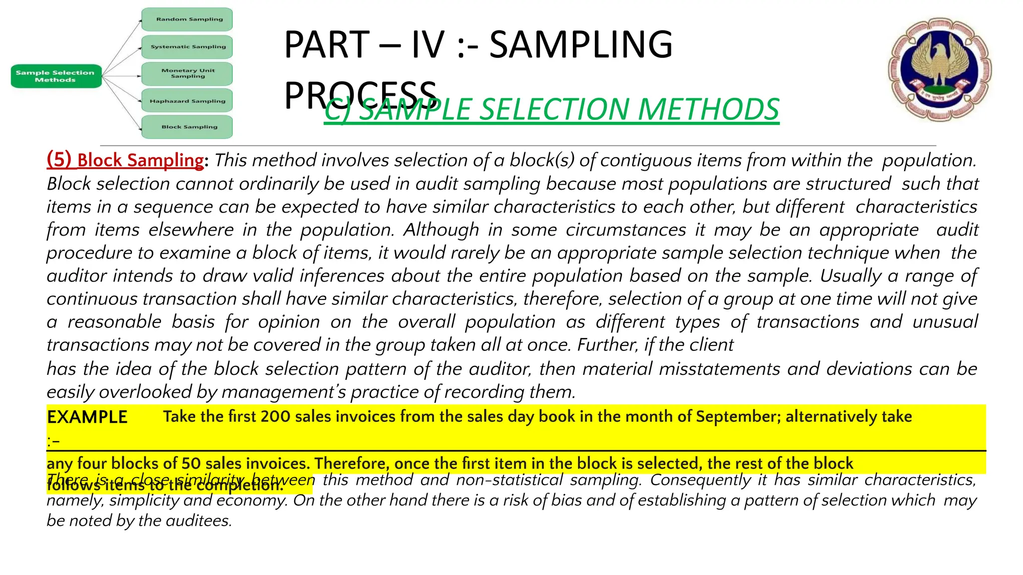 PART – IV :- SAMPLING
PROCESS
C) SAMPLE SELECTION METHODS
(5) Block Sampling: This method involves selection of a block(s) of contiguous items from within the population.
Block selection cannot ordinarily be used in audit sampling because most populations are structured such that
items in a sequence can be expected to have similar characteristics to each other, but different characteristics
from items elsewhere in the population. Although in some circumstances it may be an appropriate audit
procedure to examine a block of items, it would rarely be an appropriate sample selection technique when the
auditor intends to draw valid inferences about the entire population based on the sample. Usually a range of
continuous transaction shall have similar characteristics, therefore, selection of a group at one time will not give
a reasonable basis for opinion on the overall population as different types of transactions and unusual
transactions may not be covered in the group taken all at once. Further, if the client
has the idea of the block selection pattern of the auditor, then material misstatements and deviations can be
easily overlooked by management’s practice of recording them.
© THE INSTITUTE OF CHARTERED ACCOUNTANTS OF INDIA 14
EXAMPLE
:-
Take the ﬁrst 200 sales invoices from the sales day book in the month of September; alternatively take
any four blocks of 50 sales invoices. Therefore, once the ﬁrst item in the block is selected, the rest of the block
follows items to the completion.
There is a close similarity between this method and non-statistical sampling. Consequently it has similar characteristics,
namely, simplicity and economy. On the other hand there is a risk of bias and of establishing a pattern of selection which may
be noted by the auditees.
 