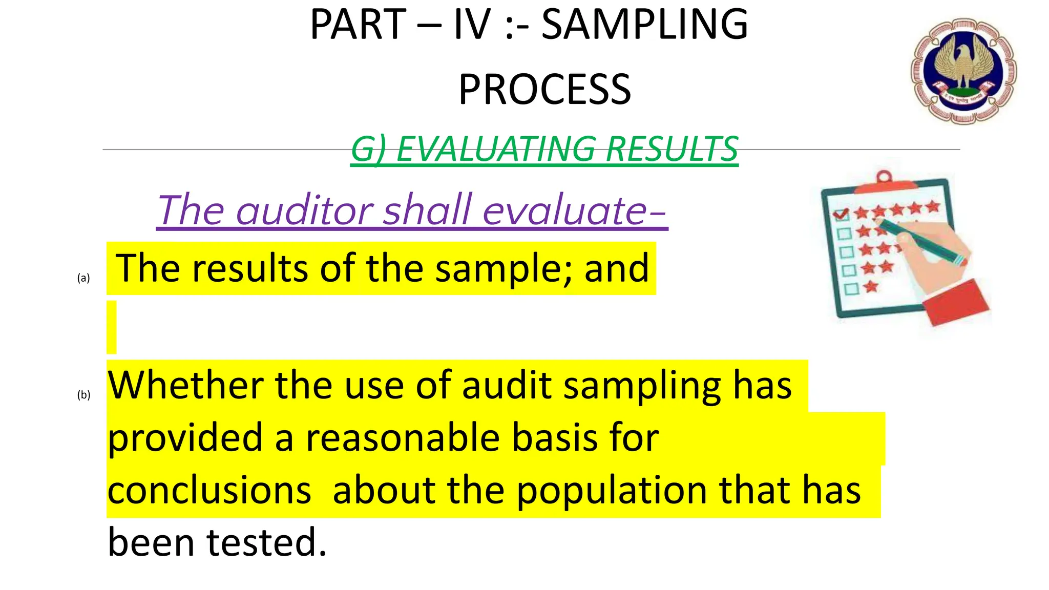 PART – IV :- SAMPLING
PROCESS
G) EVALUATING RESULTS
The auditor shall evaluate-
(a) The results of the sample; and
(b) Whether the use of audit sampling has
provided a reasonable basis for
conclusions about the population that has
been tested. © THE INSTITUTE OF CHARTERED ACCOUNTANTS OF INDIA 15
 