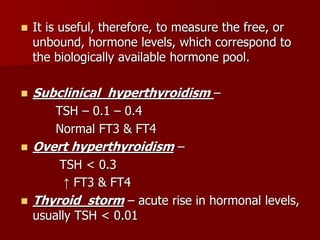  It is useful, therefore, to measure the free, or
unbound, hormone levels, which correspond to
the biologically available hormone pool.
 Subclinical hyperthyroidism –
TSH – 0.1 – 0.4
Normal FT3 & FT4
 Overt hyperthyroidism –
TSH < 0.3
↑ FT3 & FT4
 Thyroid storm – acute rise in hormonal levels,
usually TSH < 0.01
 