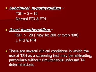  Subclinical hypothyroidism –
TSH – 5 – 10
Normal FT3 & FT4
 Overt hypothyroidism –
TSH > 20 ( may be 200 or even 400)
↓ FT3 & FT4
 There are several clinical conditions in which the
use of TSH as a screening test may be misleading,
particularly without simultaneous unbound T4
determinations.
 
