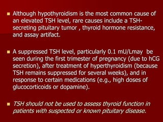  Although hypothyroidism is the most common cause of
an elevated TSH level, rare causes include a TSH-
secreting pituitary tumor , thyroid hormone resistance,
and assay artifact.
 A suppressed TSH level, particularly 0.1 mU/Lmay be
seen during the first trimester of pregnancy (due to hCG
secretion), after treatment of hyperthyroidism (because
TSH remains suppressed for several weeks), and in
response to certain medications (e.g., high doses of
glucocorticoids or dopamine).
 TSH should not be used to assess thyroid function in
patients with suspected or known pituitary disease.
 