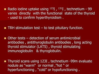  Radio iodine uptake using 123I , 131I , technetium - 99
varies directly with the functional state of the thyroid
- used to confirm hyperthyroidism .
 TRH stimulation test – to test pituitary function.
 Other tests – detection of serum antimicrobial
antibodies , antithyroglobulin antibodies , long acting
thyroid stimulator (LATS) , thyroid stimulating
immunoglobulin & thyroglobulin.
 Thyroid scans using 123I , technetium -99m evaluate
nodule as “warm“ or normal ,”hot “ or
hyperfunctioning , “cold” or hypofunctioning .
 