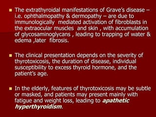  The extrathyroidal manifestations of Grave’s disease –
i.e. ophthalmopathy & dermopathy – are due to
immunologically mediated activation of fibroblasts in
the extraocular muscles and skin , with accumulation
of glycosaminoglycans , leading to trapping of water &
edema ,later fibrosis.
 The clinical presentation depends on the severity of
thyrotoxicosis, the duration of disease, individual
susceptibility to excess thyroid hormone, and the
patient’s age.
 In the elderly, features of thyrotoxicosis may be subtle
or masked, and patients may present mainly with
fatigue and weight loss, leading to apathetic
hyperthyroidism.
 
