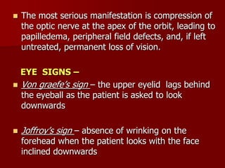  The most serious manifestation is compression of
the optic nerve at the apex of the orbit, leading to
papilledema, peripheral field defects, and, if left
untreated, permanent loss of vision.
EYE SIGNS –
 Von graefe’s sign – the upper eyelid lags behind
the eyeball as the patient is asked to look
downwards
 Joffroy’s sign – absence of wrinking on the
forehead when the patient looks with the face
inclined downwards
 
