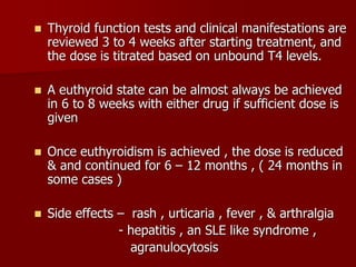  Thyroid function tests and clinical manifestations are
reviewed 3 to 4 weeks after starting treatment, and
the dose is titrated based on unbound T4 levels.
 A euthyroid state can be almost always be achieved
in 6 to 8 weeks with either drug if sufficient dose is
given
 Once euthyroidism is achieved , the dose is reduced
& and continued for 6 – 12 months , ( 24 months in
some cases )
 Side effects – rash , urticaria , fever , & arthralgia
- hepatitis , an SLE like syndrome ,
agranulocytosis
 