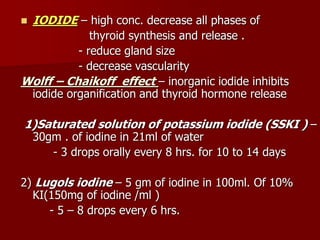  IODIDE – high conc. decrease all phases of
thyroid synthesis and release .
- reduce gland size
- decrease vascularity
Wolff – Chaikoff effect – inorganic iodide inhibits
iodide organification and thyroid hormone release
1)Saturated solution of potassium iodide (SSKI ) –
30gm . of iodine in 21ml of water
- 3 drops orally every 8 hrs. for 10 to 14 days
2) Lugols iodine – 5 gm of iodine in 100ml. Of 10%
KI(150mg of iodine /ml )
- 5 – 8 drops every 6 hrs.
 