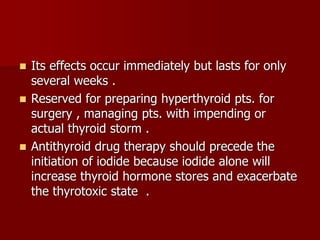  Its effects occur immediately but lasts for only
several weeks .
 Reserved for preparing hyperthyroid pts. for
surgery , managing pts. with impending or
actual thyroid storm .
 Antithyroid drug therapy should precede the
initiation of iodide because iodide alone will
increase thyroid hormone stores and exacerbate
the thyrotoxic state .
 