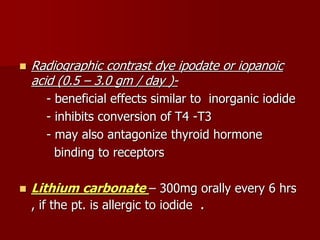  Radiographic contrast dye ipodate or iopanoic
acid (0.5 – 3.0 gm / day )-
- beneficial effects similar to inorganic iodide
- inhibits conversion of T4 -T3
- may also antagonize thyroid hormone
binding to receptors
 Lithium carbonate – 300mg orally every 6 hrs
, if the pt. is allergic to iodide .
 