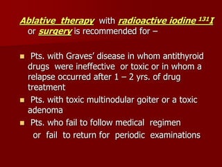Ablative therapy with radioactive iodine 131I
or surgery is recommended for –
 Pts. with Graves’ disease in whom antithyroid
drugs were ineffective or toxic or in whom a
relapse occurred after 1 – 2 yrs. of drug
treatment
 Pts. with toxic multinodular goiter or a toxic
adenoma
 Pts. who fail to follow medical regimen
or fail to return for periodic examinations
 