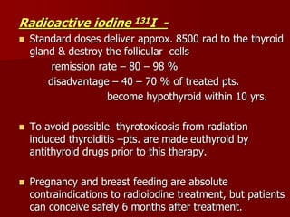 Radioactive iodine 131I -
 Standard doses deliver approx. 8500 rad to the thyroid
gland & destroy the follicular cells
remission rate – 80 – 98 %
disadvantage – 40 – 70 % of treated pts.
become hypothyroid within 10 yrs.
 To avoid possible thyrotoxicosis from radiation
induced thyroiditis –pts. are made euthyroid by
antithyroid drugs prior to this therapy.
 Pregnancy and breast feeding are absolute
contraindications to radioiodine treatment, but patients
can conceive safely 6 months after treatment.
 