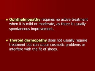  Ophthalmopathy requires no active treatment
when it is mild or moderate, as there is usually
spontaneous improvement.
 Thyroid dermopathy does not usually require
treatment but can cause cosmetic problems or
interfere with the fit of shoes.
 