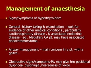 Management of anaesthesia
 Signs/Symptoms of hyperthyroidism
 General history taking & examination – look for
evidence of other medical conditions , particularly
cardiorespiratory disease , & associated endocrine
disease , eg . Medullary CA pt. may have associated
pheochromocytoma .
 Airway management – main concern in a pt. with a
goitre .
 Obstructive signs/symptoms-Pt. may give h/o positional
dyspnoea, dysphagia ,hoarseness of voice
 