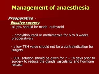 Management of anaesthesia
Preoperative -
Elective surgery
- all pts. should be made euthyroid
- propylthiouracil or methimazole for 6 to 8 weeks
preoperatively
- a low TSH value should not be a contraindication for
surgery
- SSKI solution should be given for 7 – 14 days prior to
surgery to reduce the glands vascularity and hormone
release
 