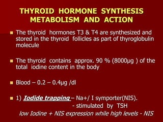 THYROID HORMONE SYNTHESIS
METABOLISM AND ACTION
 The thyroid hormones T3 & T4 are synthesized and
stored in the thyroid follicles as part of thyroglobulin
molecule
 The thyroid contains approx. 90 % (8000µg ) of the
total iodine content in the body
 Blood – 0.2 – 0.4µg /dl
 1) Iodide trapping – Na+/ I symporter(NIS).
- stimulated by TSH
low Iodine + NIS expression while high levels - NIS
 