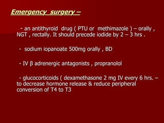 Emergency surgery –
- an antithyroid drug ( PTU or methimazole ) – orally ,
NGT , rectally. It should precede iodide by 2 – 3 hrs .
- sodium iopanoate 500mg orally , BD
- IV β adrenergic antagonists , propranolol
- glucocorticoids ( dexamethasone 2 mg IV every 6 hrs. –
to decrease hormone release & reduce peripheral
conversion of T4 to T3
 