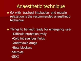 Anaesthetic technique
 GA with tracheal intubation and muscle
relaxation is the recommended anaesthetic
technique
 Things to be kept ready for emergency use-
-Difficult intubation trolly
-Cold intravenous fluids
-Antithyroid drugs
-Beta blockers
-Steroids
-SSKI
 