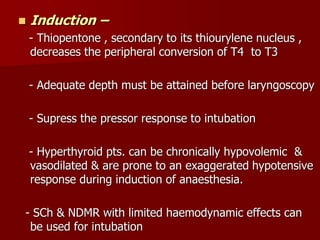  Induction –
- Thiopentone , secondary to its thiourylene nucleus ,
decreases the peripheral conversion of T4 to T3
- Adequate depth must be attained before laryngoscopy
- Supress the pressor response to intubation
- Hyperthyroid pts. can be chronically hypovolemic &
vasodilated & are prone to an exaggerated hypotensive
response during induction of anaesthesia.
- SCh & NDMR with limited haemodynamic effects can
be used for intubation
 