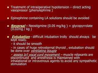  Treatment of intraoperative hypotension – direct acting
vasopressor (phenylephrine )
 Epinephrine containing LA solutions should be avoided
 Reversal – Neostigmine (0.05 mg/kg ) + glycopyrrolate
(0.02mg / kg )
 Extubation - difficult intubation trolly should always be
kept ready.
- it should be smooth
- in cases of huge retrosternal thyroid , extubation should
be done over ventilating bougie
- assess b/l vocal cord movement – muscle relaxants are
discontinued and anesthesia is maintained with
inhalational or intravenous agents to avoid any sympathetic
stimulation
 