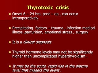 Thyrotoxic crisis
 Onset 6 – 24 hrs. post – op , can occur
intraoperatively
 Precipitating factors – trauma , infection medical
illness ,parturition, emotional stress , surgery
 It is a clinical diagnosis
 Thyroid hormone levels may not be significantly
higher than uncomplicated hyperthyroidism .
 It may be the acute rapid rise in the plasma
level that triggers the event .
 