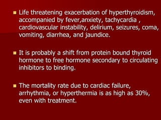  Life threatening exacerbation of hyperthyroidism,
accompanied by fever,anxiety, tachycardia ,
cardiovascular instability, delirium, seizures, coma,
vomiting, diarrhea, and jaundice.
 It is probably a shift from protein bound thyroid
hormone to free hormone secondary to circulating
inhibitors to binding.
 The mortality rate due to cardiac failure,
arrhythmia, or hyperthermia is as high as 30%,
even with treatment.
 