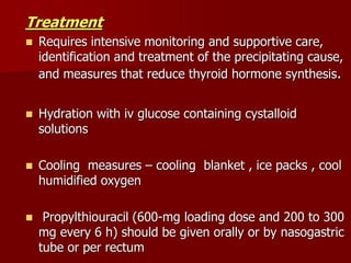Treatment
 Requires intensive monitoring and supportive care,
identification and treatment of the precipitating cause,
and measures that reduce thyroid hormone synthesis.
 Hydration with iv glucose containing cystalloid
solutions
 Cooling measures – cooling blanket , ice packs , cool
humidified oxygen
 Propylthiouracil (600-mg loading dose and 200 to 300
mg every 6 h) should be given orally or by nasogastric
tube or per rectum
 