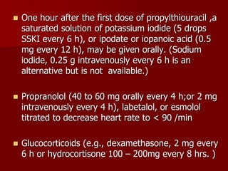  One hour after the first dose of propylthiouracil ,a
saturated solution of potassium iodide (5 drops
SSKI every 6 h), or ipodate or iopanoic acid (0.5
mg every 12 h), may be given orally. (Sodium
iodide, 0.25 g intravenously every 6 h is an
alternative but is not available.)
 Propranolol (40 to 60 mg orally every 4 h;or 2 mg
intravenously every 4 h), labetalol, or esmolol
titrated to decrease heart rate to < 90 /min
 Glucocorticoids (e.g., dexamethasone, 2 mg every
6 h or hydrocortisone 100 – 200mg every 8 hrs. )
 