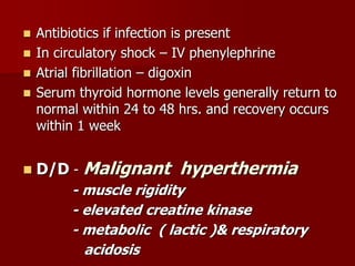  Antibiotics if infection is present
 In circulatory shock – IV phenylephrine
 Atrial fibrillation – digoxin
 Serum thyroid hormone levels generally return to
normal within 24 to 48 hrs. and recovery occurs
within 1 week
 D/D - Malignant hyperthermia
- muscle rigidity
- elevated creatine kinase
- metabolic ( lactic )& respiratory
acidosis
 