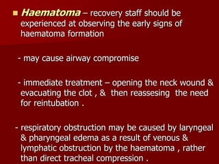 Haematoma – recovery staff should be
experienced at observing the early signs of
haematoma formation
- may cause airway compromise
- immediate treatment – opening the neck wound &
evacuating the clot , & then reassesing the need
for reintubation .
- respiratory obstruction may be caused by laryngeal
& pharyngeal edema as a result of venous &
lymphatic obstruction by the haematoma , rather
than direct tracheal compression .
 