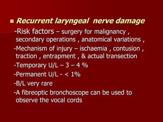  Recurrent laryngeal nerve damage
-Risk factors – surgery for malignancy ,
secondary operations , anatomical variations ,
-Mechanism of injury – ischaemia , contusion ,
traction , entrapment , & actual transection
-Temporary U/L – 3 – 4 %
-Permanent U/L - < 1%
-B/L very rare
-A fibreoptic bronchoscope can be used to
observe the vocal cords
 