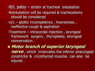 -B/L palsy – stridor at tracheal extubation
-Reintubation will be required & tracheostomy
should be considered
-U/L – glottic incompetence , hoarseness ,
ineffective cough & aspiration
-Treatment – intracordal injection , laryngeal
framework surgery , thyroplasty, laryngeal
reinnervation .
 Motor branch of superior laryngeal
nerve , which innervates the inferior pharyngeal
constrictor & cricothyroid muscles can also be
injured .
 