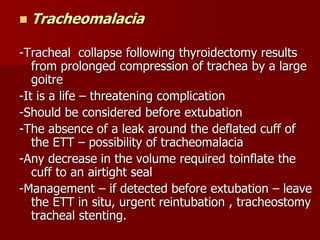  Tracheomalacia
-Tracheal collapse following thyroidectomy results
from prolonged compression of trachea by a large
goitre
-It is a life – threatening complication
-Should be considered before extubation
-The absence of a leak around the deflated cuff of
the ETT – possibility of tracheomalacia
-Any decrease in the volume required toinflate the
cuff to an airtight seal
-Management – if detected before extubation – leave
the ETT in situ, urgent reintubation , tracheostomy
tracheal stenting.
 