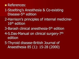  References:
1-Stoelting’s Anesthesia & Co-existing
Disease-5th edition
2-Harrison’s principles of internal medicine-
16th edition
3-Barash clinical anesthesia-5th edition
4-S.Das-Manual on clinical surgery-7th
edition
5-Thyroid disease-British Journal of
Anaesthesia 85 (1): 15-28 (2000)
 