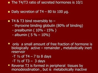  The T4/T3 ratio of secreted hormones is 10/1
 Daily secretion of T4 – 80 to 100 µg.
 T4 & T3 bind reversibly to –
- thyroxine binding globulin (80% of binding)
- prealbumin ( 10% - 15% )
- albumin ( 5 % – 10%)
 only a small amount of free fraction of hormone is
biologically active – remainder , metabolically inert
reservoir
-T ½ of T4 – 7 to 8 days
-T ½ of T3 – 3 days
 Reverse T3 is formed in peripheral tissues by
monodeiodination , but is metabolically inactive
 