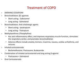 Treatment of COPD
• SMOKING CESSATION!
• Bronchodilators: β2 agonists
• Short acting - Salbutamol
• Long acting - Salmeterol
• Bronchodilators: Anti-cholinergic agents
• Short acting - Ipratropium
• Long acting - Tiotropium
• Methylxanthines (Theophylline)
• Has anti-inflammatory affect, and improves respiratory muscle function, stimulates
the respiratory center, and promotes bronchodilation
• Adverse effects include anxiety, tremors, insomnia, nausea, cardiac arrhythmia, and
seizures
• Inhaled corticosteroids
• Beclomethasone, Fluticasone, Budesonide
• Combination of Inhaled corticosteroid and long-acting -agonist
• Fluticasone + Salmeterol
• Oral Corticosteroids
 