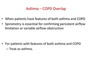 Asthma – COPD Overlap
• When patients have features of both asthma and COPD
• Spirometry is essential for confirming persistent airflow
limitation or variable airflow obstruction
• For patients with features of both asthma and COPD
– Treat as asthma.
 