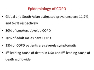 Epidemiology of COPD
• Global and South Asian estimated prevalence are 11.7%
and 6-7% respectively
• 30% of smokers develop COPD
• 20% of adult males have COPD
• 15% of COPD patients are severely symptomatic
• 4th leading cause of death in USA and 6th leading cause of
death worldwide
 