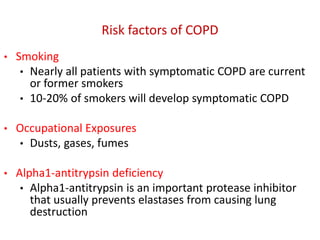 Risk factors of COPD
• Smoking
• Nearly all patients with symptomatic COPD are current
or former smokers
• 10-20% of smokers will develop symptomatic COPD
• Occupational Exposures
• Dusts, gases, fumes
• Alpha1-antitrypsin deficiency
• Alpha1-antitrypsin is an important protease inhibitor
that usually prevents elastases from causing lung
destruction
 