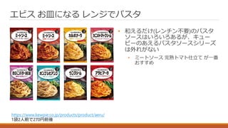 • 和えるだけ(レンチン不要)のパスタ
ソースはいろいろあるが、キュー
ピーのあえるパスタソースシリーズ
は外れがない
• ミートソース 完熟トマト仕立て が一番
おすすめ
エビス お皿になる レンジでパスタ
https://www.kewpie.co.jp/products/product/aeru/
1袋2人前で270円前後
 