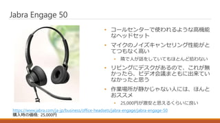• コールセンターで使われるような高機能
なヘッドセット
• マイクのノイズキャンセリング性能がと
てつもなく高い
• 隣で人が話をしていてもほとんど拾わない
• リビングにデスクがあるので、これが無
かったら、ビデオ会議まともに出来てい
なかったと思う
• 作業場所が静かじゃない人には、ほんと
おススメ
• 25,000円が激安と思えるくらいに良い
Jabra Engage 50
https://www.jabra.com/ja-jp/business/office-headsets/jabra-engage/jabra-engage-50
購入時の価格: 25,000円
 
