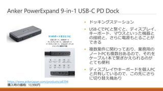 • ドッキングステーション
• USB-CでPCと繋ぐと、ディスプレイ、
キーボード、マウスといった機器と
の接続と、さらに電源もとることが
できる
• 複数案件に関わっており、業務用の
ノートPCも複数台あるので、それを
ケーブル1本で繋ぎかえられるのが
とても便利
• ディスプレイやキーボードを個人PC
と共有しているので、この先にさら
に切り替え機あり
Anker PowerExpand 9-in-1 USB-C PD Dock
https://www.ankerjapan.com/products/a8394
購入時の価格: 13,990円
 
