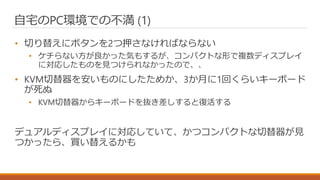 自宅のPC環境での不満 (1)
• 切り替えにボタンを2つ押さなければならない
• ケチらない方が良かった気もするが、コンパクトな形で複数ディスプレイ
に対応したものを見つけられなかったので、、
• KVM切替器を安いものにしたためか、3か月に1回くらいキーボード
が死ぬ
• KVM切替器からキーボードを抜き差しすると復活する
デュアルディスプレイに対応していて、かつコンパクトな切替器が見
つかったら、買い替えるかも
 