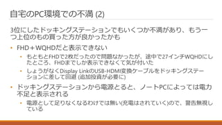 自宅のPC環境での不満 (2)
3位にしたドッキングステーションでもいくつか不満があり、もう一
つ上位のもの買った方が良かったかも
• FHD＋WQHDだと表示できない
• もともとFHDで2枚だったので問題なかったが、途中で27インチWQHDにし
たところ、FHDまでしか表示できなくて気が付いた
• しょうがなくDisplay LinkのUSB-HDMI変換ケーブルをドッキングステー
ションに差して回避 (追加投資が必要に)
• ドッキングステーションから電源とると、ノートPCによっては電力
不足と表示される
• 電源として足りなくなるわけでは無い(充電はされていく)ので、警告無視し
ている
 
