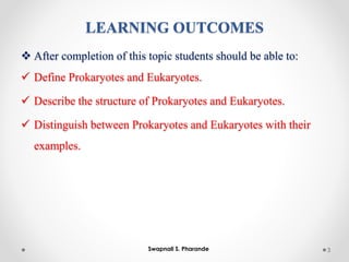 LEARNING OUTCOMES
❖ After completion of this topic students should be able to:
✓ Define Prokaryotes and Eukaryotes.
✓ Describe the structure of Prokaryotes and Eukaryotes.
✓ Distinguish between Prokaryotes and Eukaryotes with their
examples.
3
Swapnali S. Pharande
 